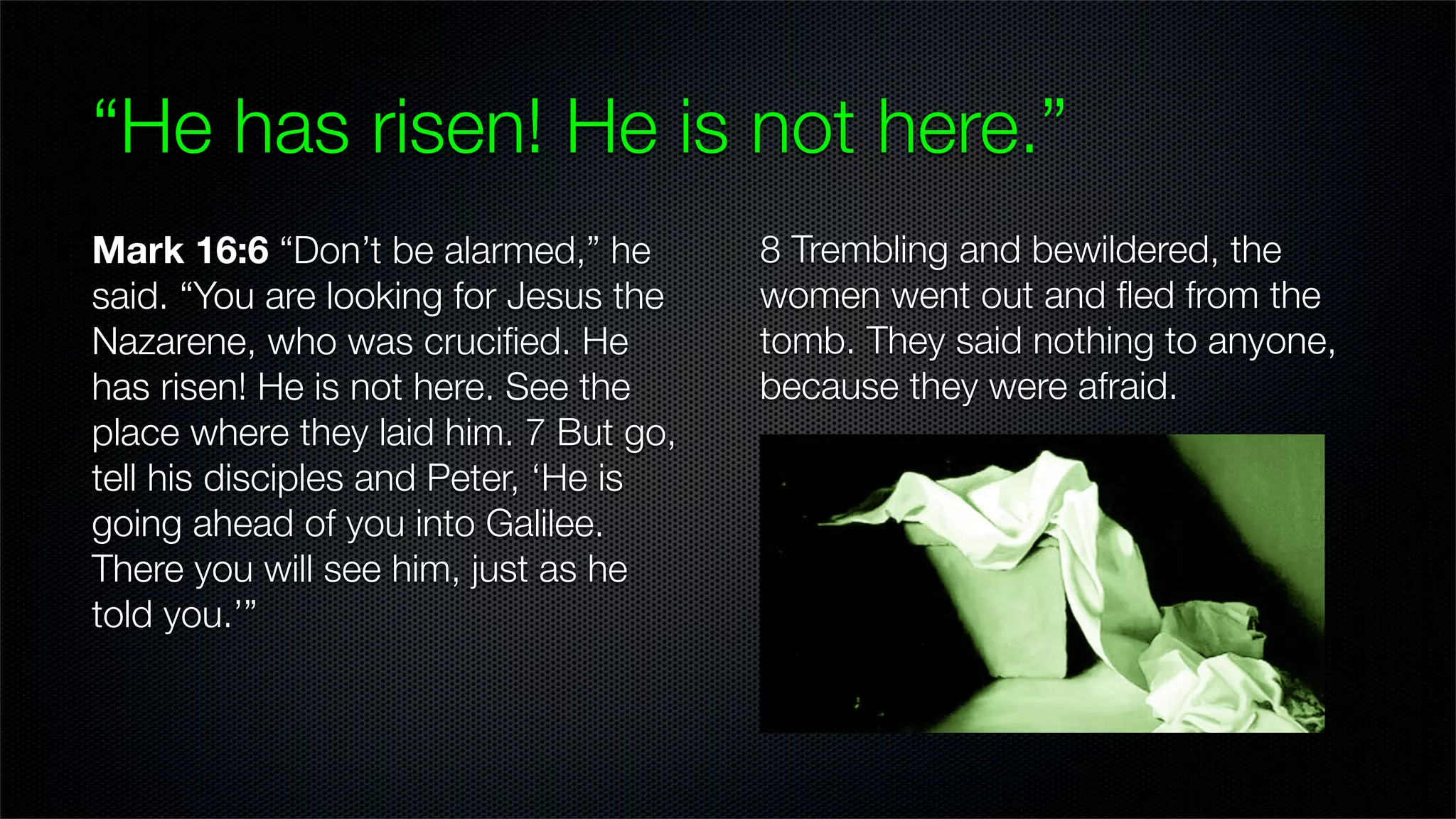 “He has risen! He is not here.”
Mark 16:6 “Don’t be alarmed,” he       8 Trembling and bewildered, the
said. “You are looking for Jesus the   women went out and ﬂed from the
Nazarene, who was cruciﬁed. He         tomb. They said nothing to anyone,
has risen! He is not here. See the     because they were afraid.
place where they laid him. 7 But go,
tell his disciples and Peter, ‘He is
going ahead of you into Galilee.
There you will see him, just as he
told you.’”
 