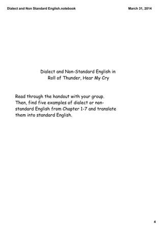 Dialect and Non Standard English.notebook
4
March 31, 2014
Dialect and Non-Standard English in
Roll of Thunder, Hear My Cry
Read through the handout with your group.
Then, find five examples of dialect or non-
standard English from Chapter 1-7 and translate
them into standard English.
 