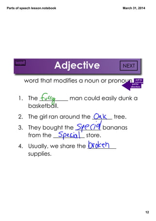 Parts of speech lesson.notebook
12
March 31, 2014
Adjective
word that modifies a noun or pronoun pull for
definition
1. The __________ man could easily dunk a
basketball.
2. The girl ran around the _______ tree.
3. They bought the _________ bananas
from the ___________ store.
4. Usually, we share the __________
supplies.
NEXT
BACK TO
QUICK QUIZ
Choo
the b
pull for
directions
 