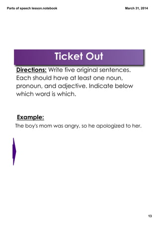 Parts of speech lesson.notebook
13
March 31, 2014
TeacherNote
Ticket Out
Directions: Write five original sentences.
Each should have at least one noun,
pronoun, and adjective. Indicate below
which word is which.
Example:
The boy's mom was angry, so he apologized to her.
 