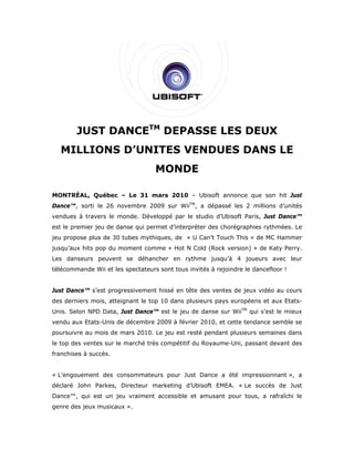 JUST DANCETM DEPASSE LES DEUX
  MILLIONS D’UNITES VENDUES DANS LE
                                   MONDE

MONTRÉAL, Québec – Le 31 mars 2010 – Ubisoft annonce que son hit Just
Dance™, sorti le 26 novembre 2009 sur WiiTM, a dépassé les 2 millions d’unités
vendues à travers le monde. Développé par le studio d’Ubisoft Paris, Just Dance™
est le premier jeu de danse qui permet d’interpréter des chorégraphies rythmées. Le
jeu propose plus de 30 tubes mythiques, de « U Can’t Touch This » de MC Hammer
jusqu’aux hits pop du moment comme « Hot N Cold (Rock version) » de Katy Perry.
Les danseurs peuvent se déhancher en rythme jusqu’à 4 joueurs avec leur
télécommande Wii et les spectateurs sont tous invités à rejoindre le dancefloor !


Just Dance™ s’est progressivement hissé en tête des ventes de jeux vidéo au cours
des derniers mois, atteignant le top 10 dans plusieurs pays européens et aux Etats-
Unis. Selon NPD Data, Just Dance™ est le jeu de danse sur WiiTM qui s’est le mieux
vendu aux Etats-Unis de décembre 2009 à février 2010, et cette tendance semble se
poursuivre au mois de mars 2010. Le jeu est resté pendant plusieurs semaines dans
le top des ventes sur le marché très compétitif du Royaume-Uni, passant devant des
franchises à succès.


« L’engouement des consommateurs pour Just Dance a été impressionnant », a
déclaré John Parkes, Directeur marketing d’Ubisoft EMEA. « Le succès de Just
Dance™, qui est un jeu vraiment accessible et amusant pour tous, a rafraîchi le
genre des jeux musicaux ».
 
