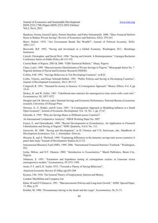 Journal of Economics and Sustainable Development www.iiste.org
ISSN 2222-1700 (Paper) ISSN 2222-2855 (Online)
Vol.2, No.6, 2011
44
Bandiera, Oriana, Gerard Caprio, Patrick Honohan, and Fabio Schiantarelli. 2000. “Does Financial Reform
Raise or Reduce Private Saving?, Review of Economics and Statistics, 82(2): 239-263.
Barro, Robert. 1974. “Are Government Bonds Net Wealth?”, Journal of Political Economy, 82(6):
1095-1117.
Bosworth, B.P. 1993. “Saving and Investment in a Global Economy. Washington, D.C.: Brookings
Institution.
Carroll, Christopher, and David Weil. 1994. “Saving and Growth: A Reinterpretation.” Carnegie-Rochester
Conference Series on Public Policy 40:133-192.
Central Bank of Nigeria. 2003 & 2006. “CBN Statistical Bulletin.” Abuja, Nigeria
Chete, Louis. 1999. “Macroeconomic Determinants of Private Savings in Nigeria.” Monograph Series No. 7.
Nigerian Institute of Social and Economic Research (NISER).
Collins, S.M. 1991. “Savings Behaviour in Ten Developing Countries”, in B.D.
Corbo, Vittorio, and Klaus Schmidt-Hebbel. 1991. “Public Policies and Saving in Developing Countries”,
Journal of Development Economics, 36(1) :89-115.
Craigwell, R. 1991. “Demand for money in Jamaica: A Cointegration Approach.” Money Affairs, Vol. 4, pp
19-41
Dickey, D. and W. Fuller. 1981. “Likelihood ratio statistics for autoregressive time series with a unit root.”
Econometrica, 50, 1057-1072
Douglas and J.B. Shoven, (eds): National Savings and Economic Performance. National Bureau of economic
research, University of Chicago Press
Downes, A., C. Holder, and H. Leon. 1991. “A Cointegration Approach to Modelling Inflation in a Small
Open Economy”, Journal of Economic Development, Vol. 16, No. 1, pp. 57-67.
Edwards, S. 1995. “Why are Savings Rates so Different across Countries?
An International Comparative Analysis”, NBER Working Paper No. 5097
Essien, E, and Onwioduokit. 1989. “Recent Developments in Econometrics: An Application to Financial
Liberalization and Saving in Nigeria”. NDIC Quarterly, Vol.8, No. 112.
Gersovitz, M. 1988. “Saving and Development”, in H. Chenery and T.N. Srinivasan, eds., Handbook of
Development Economics, Vol. 1, Amsterdam: Elsevier.
Hussein, K. and A. Thirlwall. 1999. “Explaining differences in the domestic savings ratio across countries:A
panel data study.”Journal of Development Studies,36,31-52.
International Monetary Fund (IMF). 1999, 2006. “International Financial Statistics Yearbook.” Washington,
D.C.
Iyoha, Milton, and O.T. Ekanem. 2002. “Introduction to Econometrics.” Mareh Publishers, Benin City,
Nigeria.
Johansen, S. 1991. “Estimation and hypothesis testing of cointegration vectors, in Gaussian vector
autoregressive models.” Econometrica, 59:1551-1580.
Juster, F.T. and L.D. Taylor 1975. “Towards a Theory of Saving Behaviour”,
American Economic Review 65 (May) pp.203-204
Keynes, J.M. 1936. The General Theory of Employment, Interest and Money,
London: MacMillan and Company Ltd
Khan, M and D Villanueva. 1991. “Macroeconomic Policies and Long-term Growth.” AERC Special Paper,
13, May, p.39.
Kimbal, M. 1990. “Precautionary Saving in the Small and the Large”, Econometrica, 58, 53-73.
 