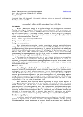 Journal of Economics and Sustainable Development www.iiste.org
ISSN 2222-1700 (Paper) ISSN 2222-2855 (Online)
Vol.2, No.6, 2011
33
between 1970 and 2009. It does this while explicitly addressing some of the econometric problems arising
from the use of time-series data.
Literature Review, Theoretical Framework and Empirical Evidence
Introduction
Keynes (1936) defined savings as the excess of income over expenditure on consumption.
Meaning that savings is that part of the disposable income of the period which has not passed into
consumption (Umoh, 2003 and Uremadu, 2005). Given that income is equal to the value of current output;
and that current investment (i.e. Gross capital formation) is equal to the value of that part of current output,
which is not consumed; savings is equal to the excess of income over consumption. Hence, the equality of
savings and investment necessarily follow thus:
Income = Value of output = Consumption + Investment
Savings = Income – Consumption
Savings = Investment ex-post.
There abound numerous theoretical evidences concerning the functional relationships between
savings and a wide range of causal variables. For instance, Juster and Taylor (1975) report that savings is an
increasing function of income. Moreover, Modigliani (1970), Madison (1992), Bosworth (1993), Caroll and
Weil (1993), Schmidt-Hebbel, Sarven and Solimano (1994), Modigliani (1992), Jappeli and Pugano (1994),
Edwards (1995), Collins (1991) and Uremadu (2000) maintain that there exists a positive relationship
between savings and income growth rates. Aghevli (1990) in Ozigbo (1999) reported that there is consensus
that the level of savings is largely determined by the level of income.
In Nigeria and other developing economies, there are other evidences that interest rate has significant
effect on financial savings especially time and savings deposits while the structure of deposits was
determined by differentials in deposit rates as has been demonstrated in Ndekwu, (1991). He also showed
using monthly data that interest rates deregulation in Nigeria have a positive impact on financial savings
during the period, 1984-1988.
Literature Survey
Franco Modigliani in his Life Cycle model determined that over the typical individual’s lifetime
his level of income will fluctuate from low levels in his younger years, to high levels in his middle-aged
working years, back to low levels in his retirement years. However, this individual prefers to maintain a
relatively stable level of consumption. In order to maintain this steady consumption, the individual will be
forced to borrow during his younger years, save during his middle-aged years and then spend down his
savings in his retirement years. From estimating his model, Modigliani concludes that individuals have a
marginal propensity to consume (MPC) out of income of approximately 0.70 and an MPC out of net worth
if approximately 0.07 to 0.08. (Ando and Modigliani, 1962)
Many researchers have studied the possible determinants of private savings behavior. In
Amaoteng’s survey article, he shows that saving has been found to be positively correlated with income,
wealth, education, age, a high level of risk tolerance, and a favorable perception of one’s own financial
status; and negatively correlated with a larger family size. (Amaoteng 2002) Modigliani’s life cycle model
illustrates that age structure can have a strong impact on the level of savings in an economy. Since
individuals in the middle-aged working years (which we will define as ages 25-55) tend to save more than
individuals in the younger (ages 0-24) or retirement years (ages 56+), a population with a higher
concentration of individuals in the middle-aged range will have higher savings rates. (Amaoteng 2002)
Trend of Saving in Nigeria
In mobilizing funds from the surplus units of the economy, banks incur some costs mainly in interest
payments on deposit accounts. In order to recover the cost of deposit mobilization and other operating
overheads, banks lend at higher interest rates. The difference between the two types of rates is referred to as
 