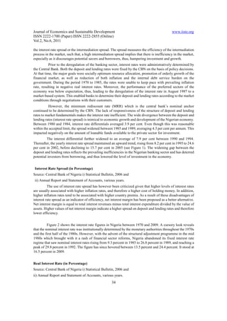 Journal of Economics and Sustainable Development www.iiste.org
ISSN 2222-1700 (Paper) ISSN 2222-2855 (Online)
Vol.2, No.6, 2011
34
the interest rate spread or the intermediation spread. The spread measures the efficiency of the intermediation
process in the market, such that, a high intermediation spread implies that there is inefficiency in the market,
especially as it discourages potential savers and borrowers, thus, hampering investment and growth.
Prior to the deregulation of the banking sector, interest rates were administratively determined by
the Central Bank. Both the deposit and lending rates were fixed by the CBN on the basis of policy decisions.
At that time, the major goals were socially optimum resource allocation, promotion of orderly growth of the
financial market, as well as reduction of both inflation and the internal debt service burden on the
government. During the period 1970 to 1985, the rates were unable to keep pace with prevailing inflation
rate, resulting in negative real interest rates. Moreover, the performance of the preferred sectors of the
economy was below expectation, thus, leading to the deregulation of the interest rate in August 1987 to a
market-based system. This enabled banks to determine their deposit and lending rates according to the market
conditions through negotiations with their customers.
However, the minimum rediscount rate (MRR) which is the central bank’s nominal anchor
continued to be determined by the CBN. The lack of responsiveness of the structure of deposit and lending
rates to market fundamentals makes the interest rate inefficient. The wide divergence between the deposit and
lending rates (interest rate spread) is inimical to economic growth and development of the Nigerian economy.
Between 1980 and 1984, interest rate differentials averaged 3.9 per cent. Even though this was reasonable
within the accepted limit, the spread widened between 1985 and 1989, averaging 4.3 per cent per annum. This
impacted negatively on the amount of loanable funds available to the private sector for investment.
The interest differential further widened to an average of 7.9 per cent between 1990 and 1994.
Thereafter, the yearly interest rate spread maintained an upward trend, rising from 8.2 per cent in 1995 to 24.6
per cent in 2002, before declining to 15.7 per cent in 2005 (see Figure 1). The widening gap between the
deposit and lending rates reflects the prevailing inefficiencies in the Nigerian banking sector and has deterred
potential investors from borrowing, and thus lowered the level of investment in the economy.
Interest Rate Spread (in Percentage)
Source: Central Bank of Nigeria i) Statistical Bulletin, 2006 and
ii) Annual Report and Statement of Accounts, various years.
The use of interest rate spread has however been criticized given that higher levels of interest rates
are usually associated with higher inflation rates, and therefore a higher cost of holding money. In addition,
higher inflation rates tend to be associated with higher country premia. As a result of these disadvantages of
interest rate spread as an indicator of efficiency, net interest margin has been proposed as a better alternative.
Net interest margin is equal to total interest revenues minus total interest expenditure divided by the value of
assets. Higher values of net interest margin indicate a higher spread on deposit and lending rates and therefore
lower efficiency.
Figure 2 shows the interest rate figures in Nigeria between 1970 and 2009. A cursory look reveals
that the nominal interest rate was institutionally determined by the monetary authorities throughout the 1970s
and the first half of the 1980s. However, with the advent of the structural adjustment programme in the mid
1980s which brought with it a rash of financial sector reforms, Nigeria abandoned its fixed interest rate
regime that saw nominal interest rates rising from 9.3 percent in 1985 to 26.8 percent in 1989, and reaching a
peak of 29.8 percent in 1992. The figure has since hovered between 13.5 percent and 24.4 percent. It stood at
16.5 percent in 2009.
Real Interest Rate (in Percentage)
Source: Central Bank of Nigeria i) Statistical Bulletin, 2006 and
ii) Annual Report and Statement of Accounts, various years.
 