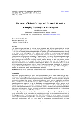 Journal of Economics and Sustainable Development www.iiste.org
ISSN 2222-1700 (Paper) ISSN 2222-2855 (Online)
Vol.2, No.6, 2011
31
The Nexus of Private Savings and Economic Growth in
Emerging Economy: A Case of Nigeria
Adelakun, Ojo Johnson
Department of Economics, Joseph Ayo Babalola University
P.M.B. 5006, Ilesa, Osun State, Nigeria, email joadelakun@yahoo.co.uk
Received: October 11st
, 2011
Accepted: October 19th
, 2011
Published: October 30th
, 2011
Abstract
This study discusses the trend in Nigerian saving behaviour and reviews policy options to increase
domestic saving. It also examines the determinants of private saving in Nigeria during the period covering
1970 – 2007. It makes an important contribution to the literature by evaluating the magnitude and direction
of the effects of the following key policy and non-policy variables on private saving: Income growth,
interest rate, fiscal policy, and financial development. The framework for analysis involves the estimation
of a saving rate function derived from the Life Cycle Hypothesis while taking into cognizance the structural
characteristics of a developing economy. The study employs the Error-Correction modelling procedure
which minimizes the possibility of estimating spurious relations, while at the same time retaining long-run
information. The results of the analysis show that the saving rate rises with both the growth rate of
disposable income and the real interest rate on bank deposits. Public saving seems not to crowd out private
saving; suggesting that government policies aimed at improving the fiscal balance has the potential of
bringing about a substantial increase in the national saving rate. Finally, the degree of financial depth has a
negative but insignificant impact on saving behaviour in Nigeria.
Keywords: Private Saving, Saving Rate, Macroeconomic Policy, Interest Rate, Economic Growth.
Introduction
Researchers and policy makers are known to be having growing concern among researchers and policy
makers over the declining trend in saving rates and its substantial divergence among countries. This is due
to the critical importance of saving for the maintenance of strong and sustainable growth in the world
economy. Over the past three decades, saving rates have doubled in East Asia and stagnated in Sub-Saharan
Africa, Latin America and the Caribbean (Loayza, Schmidt-Hebbel and Serven, 2000). The personal saving
rate has been drifting downward for the last two decades. According to the latest statistics, personal saving
declined from about 10% of disposable income in the early 1980s to 1.8% in 2004. The decline has
received particular attention recently because saving was negative in 2005 for the first time since the Great
Depression. Although saving declined in other developed countries during this period, the U.S decline was
more pronounced than in most of the three countries.
Development economists have been concerned for decades about the crucial role of domestic
saving mobilization in the sustenance and reinforcement of the saving-investment-growth chain in
developing economies. For instance, Aghevli et al (1990) found that the saving rate and investment in
human capital are indeed closely linked to economic growth. The relationship among saving, investment
and growth has historically been very close; hence, the unsatisfactory growth performance of several
 
