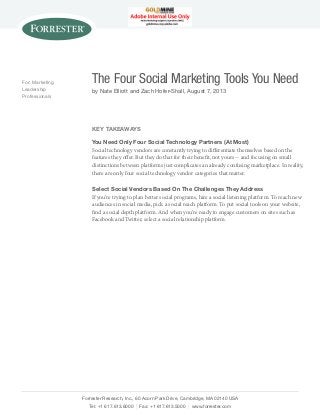 For: Marketing
Leadership
Professionals

The Four Social Marketing Tools You Need
by Nate Elliott and Zach Hofer-Shall, August 7, 2013

Key Takeaways
You Need Only Four Social Technology Partners (At Most)
Social technology vendors are constantly trying to differentiate themselves based on the
features they offer. But they do that for their benefit, not yours -- and focusing on small
distinctions between platforms just complicates an already confusing marketplace. In reality,
there are only four social technology vendor categories that matter.
Select Social Vendors Based On The Challenges They Address
If you’re trying to plan better social programs, hire a social listening platform. To reach new
audiences in social media, pick a social reach platform. To put social tools on your website,
find a social depth platform. And when you’re ready to engage customers on sites such as
Facebook and Twitter, select a social relationship platform.

Forrester Research, Inc., 60 Acorn Park Drive, Cambridge, MA 02140 USA
Tel: +1 617.613.6000 | Fax: +1 617.613.5000 | www.forrester.com

 