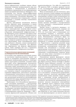 46 Форсайт Т. 9. № 1 2015
Инновации и экономика
21	
В 2012–2013 гг. Европейская кластерная обсерватория совместно с PwC разработала методологию выявления в ЕС так называемых
возникающихиндустрий(emergingindustries),ставшихрезультатомформированияновыхлиборадикальнойтрансформациисуществующих
цепочек создания стоимости [European Cluster Observatory, 2012], а также инструментарий оценки их развития в определенных регионах на
предмет целесообразности создания кластеров мирового уровня [European Cluster Observatory, 2013].
22	
Режим доступа: http://www.industrie.gouv.fr/poles-competitivite/brochure-en.html, дата обращения 01.11. 2012.
ввести неформальные «клубные» нормы, обеспе-
чивающие снижение неопределенности при ком-
муникации с контрагентами и возможность
дальнейшего продвижения по пути формирования
новой кластерной идентичности. Пионером в этом
отношении стал кластер «Энергоэффективная
светотехника и интеллектуальные системы управ-
ления освещением» (Республика Мордовия), где
правила взаимодействия утверждались в рамках
соглашения о создании кластера, подписанного
его участниками.
Другим действенным механизмом является
система обратной связи, выходящая за рамки
оценки специализированной организации и спо-
собствующая накоплению и распространению
опыта взаимодействий (включая факты нечест-
ного поведения) с инвесторами, бизнес-ангелами,
субъектами инновационной инфраструктуры и
пр. Примером служат страницы кластеров в соци-
альных сетях. Их достоинство — демократичность
и открытость: любой желающий может задать во-
прос, подключиться к обсуждению, выразить мне-
ние по вопросам развития кластера. Социальные
сети обеспечивают более благоприятную среду
для свободного общения, поиска единомышлен-
ников, налаживания контактов, чем формаль-
ные мероприятия или форумы официальных
сайтов. Такие страницы уже есть у Саровского,
Димитровградского, Хабаровского кластеров.
Стратегическая ориентация компаний
и университетов на инновации
В последние годы парадигма кластерной полити-
ки постепенно переосмысливается. Акцент сме-
щается от поддержки существующих лидеров и
отраслевой специализации региона к стимулиро-
ванию структурных изменений, созданию новых
индустрий путем формирования дополнитель-
ных цепочек создания стоимости за счет реструк-
туризации старых, расширения круга участников,
укрепления связей между организациями и т. д.21
Решающими факторами конкурентоспособно-
сти становятся скорость межотраслевого распро-
странения информации, длительность адаптации
к возникающим технологиям и смены контраген-
тов. В этом контексте новая роль специализирован-
ных организаций заключается в интенсификации
взаимодействия между предприятиями из разных
сфер и регионов [EFCEI, 2013, pp. 4–5].
Закономерно, что в большинстве европейских
стран кластерная компонента — неотъемлемая
часть инновационной политики [Oxford Research,
2008, р. 7]. Значительная доля средств, выделяемых
на поддержку кластеров, направляется на софинан-
сирование совместных научно-технологических
и инновационных проектов. Например, с 2005 г.
в рамках французской программы «Полюса кон-
курентоспособности» (Les pôles de compétitivité)
738 проектов ИиР, в которых приняли участие
14 тыс. исследователей, получили финансирова-
ние в размере 1 470 млрд евро22
.
Фокус на инновации, как уже отмечалось, пред-
полагает высокую степень доверия, всесторонний
учет интересов в принятии решений, внутреннюю
конкуренцию, которая служит оптимальным сти-
мулом для инновационной активности. Попытки
институционально заменить его другими меха-
низмами, например «принуждением» к инно-
вациям крупных компаний с государственным
участием, приводят к неоднозначным результа-
там [Гершман, 2013].
Каждая сделка, в частности связанная с от-
срочкой исполнения обязательств, содержит эле­-
мент доверия между контрагентами [Arrow,
1972], его отсутствие ведет к повышению соот-
ветствующих издержек, в отдельных случаях
делая трансакции экономически нецелесообраз-
ными. Инновационная активность фирм осо-
бенно чувствительна к этому фактору, так как
нередко осуществляется вне рамок формальных
контрактов, в условиях высокой неопределенно-
сти. Паритетность в принятии решений подра-
зумевает институциональные механизмы, огра-
ничивающие доминирование какой-либо орга­
низации или консорциума в кластере; четко
определяющие полномочия, сроки деятельности,
подотчетность и порядок обновления его органов
управления; устанавливающие открытые проце-
дуры для входа новых участников и их вовлече-
ния в поддерживаемые проекты.
Описываемые правила формируют «инклю-
зивную институциональную систему» на локаль-
ном уровне. Исследователи экономической исто-
рии Дарон Асемоглу (Daron Acemogly) и Джеймс
Робинсон (James Robinson) полагают, что лишь
такие институты (в противоположность «исклю-
чительной институциональной системе») служат
надежным основанием для запуска долгосрочно-
го инновационного процесса. Это объясняется
тем, что последний, по Й. Шумпетеру, заключа-
ется в постоянном «созидательном разрушении»,
которое вовлекает носителей креативных идей,
предлагающих новые решения старых проблем,
ведет к изменению состава экономической и
(со временем) политической элиты. Именно из-за
указанного обстоятельства инновационный путь
развития зачастую оказывается невостребован-
ным; правящие круги стараются всеми силами
сохранить статус-кво, ограничить вертикальную
социальную мобильность и, как следствие, конку-
ренцию [Acemogly, Robinson, 2012].
Корпорация или кластер является микромоде-
лью общества; от того, какие локальные институ-
ты в них функционируют, во многом зависит их
Куценко Е., с. 32–55
 