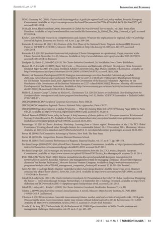 2015 Vol. 9. No 1 FORESIGHT-RUSSIA 55
Innovation and Economy
INNO Germany AG (2010) Clusters and clustering policy: A guide for regional and local policy makers, Brussels: European
Commission. Available at: http://cor.europa.eu/en/Archived/Documents/59e772fa-4526-45c1-b679-1da3bae37f72.pdf,
accessed 24.01.2014.
INSEAD, Booz Allen Hamilton (2006) Innovation: Is Global the Way Forward? Survey results, McLean: Booz Allen
Hamilton. Available at: http://www.boozallen.com/media/file/Innovation_Is_Global_The_Way_Forward_v2.pdf, accessed
07.10.2014.
Ketels C. (2013) Recent research on competitiveness and clusters: What are the implications for regional policy? Cambridge
Journal of Regions, Economy and Society, vol. 6, no 2, pp. 269–284.
Kutsenko E. Meissner D. (2013) Key Features of the First Phase of the National Cluster Program in Russia (HSE Research
Paper no WP BRP 11/STI/2013), Moscow: HSE. Available at: http://dx.doi.org/10.2139/ssrn.2253377, accessed
24.01.2014.
Kutsenko E.S. (2013) Upravlenie klasterom kak professiya [Cluster Management as a profession]. Paper presented at the
Cluster Summit, November 14–15, Moscow. Available at: http://www.slideshare.net/evgenykutsenko/2013-28272059,
accessed 24.01.2014 (in Russian).
Lindqvist G., Ketels C., Sölvell Ö. (2013) The Cluster Initiative Greenbook 2.0, Stockholm: Ivory Tower Publishers.
Menzel M.-P., Fornahl D. (2007) Cluster Life Cycles — Dimensions and Rationales of Cluster Development (Jena Economic
Research Paper no 2007-076), Jena: Friedrich-Schiller-University Jena, Max-Planck-Institute of Economics. Available at:
http://www.econstor.eu/dspace/bitstream/10419/25650/1/553691740.PDF, accessed 24.01.2014.
Ministry of Economic Development (2012) Strategiya innovatsionnogo razvitiya Rossiiskoi Federatsii na period do
2020 goda (utverzhdena rasporyazheniem Pravitelstva RF no 2227-p ot 08.08.2011) [Innovative Development Strategy
for the Russian Federation until 2020 (Approved by the Government of the Russian Federation (Approved by the
Resolution of the Government of the Russian Federation no 2227-r dated 08.08.2011)], Moscow: Ministry of Economic
Development of the Russian Federation. Available at: http://www.economy.gov.ru/minec/activity/sections/innovations/
doc20120210_04, accessed 28.06.2014 (in Russian).
Müller L., Lämmer-Gamp T., Meier zu Kôcker G., Christensen T.A. (2012) Clusters are individuals. New findings from the
European cluster management and cluster program benchmarking (vol. II), Berlin: VDI/VDE Innovation + Technik GmbH
(VDI/VDE-IT).
OECD (2004) OECD Principles of Corporate Governance, Paris: OECD.
OECD (2007) Competitive Regional Clusters: National Policy Approaches, Paris: OECD.
OECD (2008) Open Innovation in a Global Perspective — What Do Existing Data Tell Us? (STI Working Paper 2008/4), Paris:
OECD. Available at: http://www.oecd.org/sti/ind/41885837.pdf, accessed 07.10.2014.
Oxford Research (2008) Cluster policy in Europe. A brief summary of cluster policies in 31 European countries, Kristiansand,
Norway: Oxford Research AS. Available at: http://www.clusterobservatory.eu/system/modules/com.gridnine.opencms.
modules.eco/providers/getpdf.jsp?uid=100146, accessed 24.01.2014.
Pamminger W. (2014) Cluster Academy Workshop: Learning from a ‘cluster region’. Presentation at the 17th TCI Global
Conference ‘Creating shared value through clusters for a sustainable future’, 10–13 November 2014, Monterrey, Mexico.
Available at: http://www.slideshare.net/TCINetwork/tci2014-11-novclusterlabswerner-pamminger, accessed 22.01.2015.
Porter M. (1990) The Competitive Advantage of Nations, New York: The Free Press.
Porter M. (1998) On Competition, Boston: Harvard Business School.
Porter M. (2003) The Economic Performance of Regions. Regional Studies, vol. 37, no 6–7, pp. 549–578.
Pro Inno Europe (2009) INNO-PolicyTrendChart, Brussels: European Commission. Available at: http://proinno.intrasoft.be/
index.cfm?fuseaction=wiw.measures&page=detail&ID=8922, accessed 26.07.2012.
Pro Inno Europe (2012) Key messages and practical recommendations from the TACTICS project, Brussels: European
Commission. Available at: http://www.vinnova.se/upload/EPiStorePDF/Tactics_KeyMessages.pdf, accessed 24.01.2014.
RVC, HSE, CSR ‘North-West’ (2014) Sistema menedzhmenta dlya upravlyayushchikh kompanii innovatsionnykh
territorial’nykh klasterov Rossiiskoi Federatsii [The management system for managing companies of innovative regional
clusters of the Russian Federation], Moscow: Russian Venture Company. Available at: http://www.rusventure.ru/ru/
programm/analytics/docs/201403_management_companies_clusters.pdf, accessed 12.10.2014 (in Russian).
Sarov.Net (2014) A den’gi davali. Shantsev raskritikoval ideyu Sarovskogo klastera [And the money was given. Shantsev
criticized the idea of Sarov cluster]. Sarov.Net, 24.01.2014. Available at: http://www.sarov.net/news/?id=29399, accessed
14.10.2014 (in Russian).
Sölvell Ö., Lindqvist G. (2013) The Cluster Initiative Greenbook 2.0. Presentation at the 16th TCI Global Conference ‘Designing
the Future — Innovation through Strategic Partnerships’, 3–6 September 2013, Kolding, Denmark. Available at: http://www.
slideshare.net/TCINetwork/tci2013-5-septplenarygran-lindqvistrjan-slvell, accessed 22.01.2015.
Sölvell Ö., Lindqvist G., Ketels C. (2003) The Cluster Initiative Greenbook, Stockholm: Bromma Tryck AB.
Tolstoy L. (1999) Anna Karenina: roman [Anna Karenina: A novel], Moscow: Open Society Institute, SLOVO. ISBN
5-85050-382-X (in Russian).
Vikulova A. (2013) Mernyi atom. Sarovskii innovatsionnyi klaster mozhet ostat’sya bez federal’noi podderzhki v 2014 godu
[Measuring the atom. Sarov innovation cluster may remain without federal support in 2014]. Kommersant, 21.11.2013.
Available at: http://www.kommersant.ru/doc/2341115, accessed 14.10.2014 (in Russian).
Vrande V., de Jong J.P.J., Vanhaverbeke W., de Rochemont M. (2009) Open innovation in SMEs: Trends, motives and
management challenges. Technovation, vol. 29, no 6–7, pp. 423–437.
Kutsenko Е., pp. 32–55
 