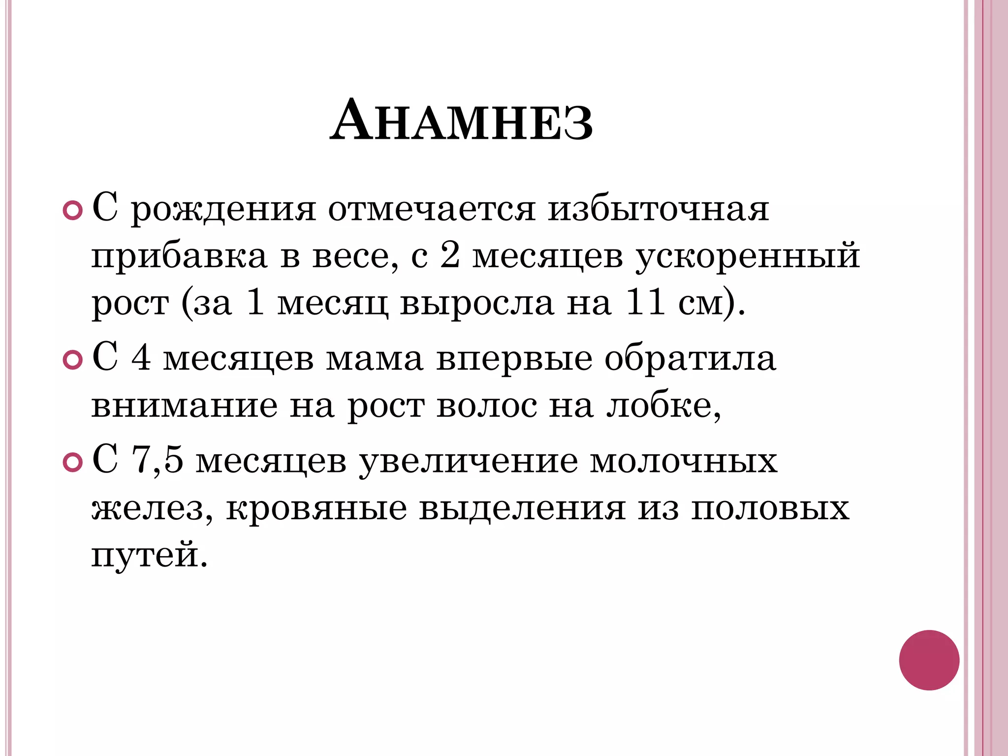 АНАМНЕЗ
С  рождения отмечается избыточная
  прибавка в весе, с 2 месяцев ускоренный
  рост (за 1 месяц выросла на 11 см).
 С 4 месяцев мама впервые обратила
  внимание на рост волос на лобке,
 С 7,5 месяцев увеличение молочных
  желез, кровяные выделения из половых
  путей.
 