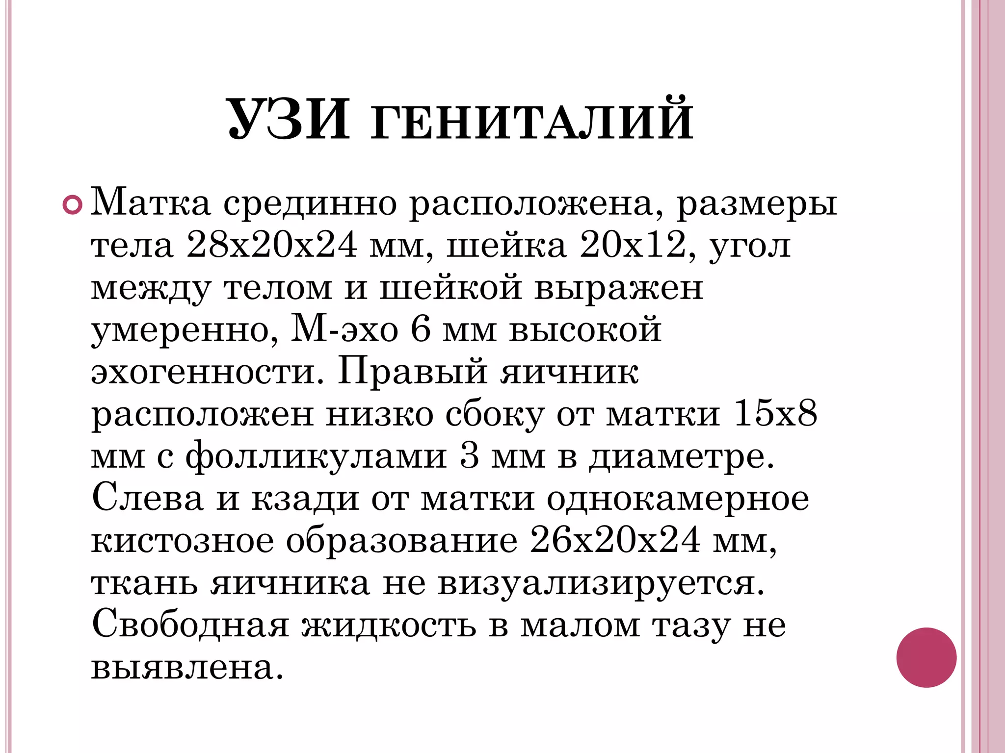 УЗИ ГЕНИТАЛИЙ
 Матка срединно расположена, размеры
 тела 28х20х24 мм, шейка 20х12, угол
 между телом и шейкой выражен
 умеренно, М-эхо 6 мм высокой
 эхогенности. Правый яичник
 расположен низко сбоку от матки 15х8
 мм с фолликулами 3 мм в диаметре.
 Слева и кзади от матки однокамерное
 кистозное образование 26х20х24 мм,
 ткань яичника не визуализируется.
 Свободная жидкость в малом тазу не
 выявлена.
 