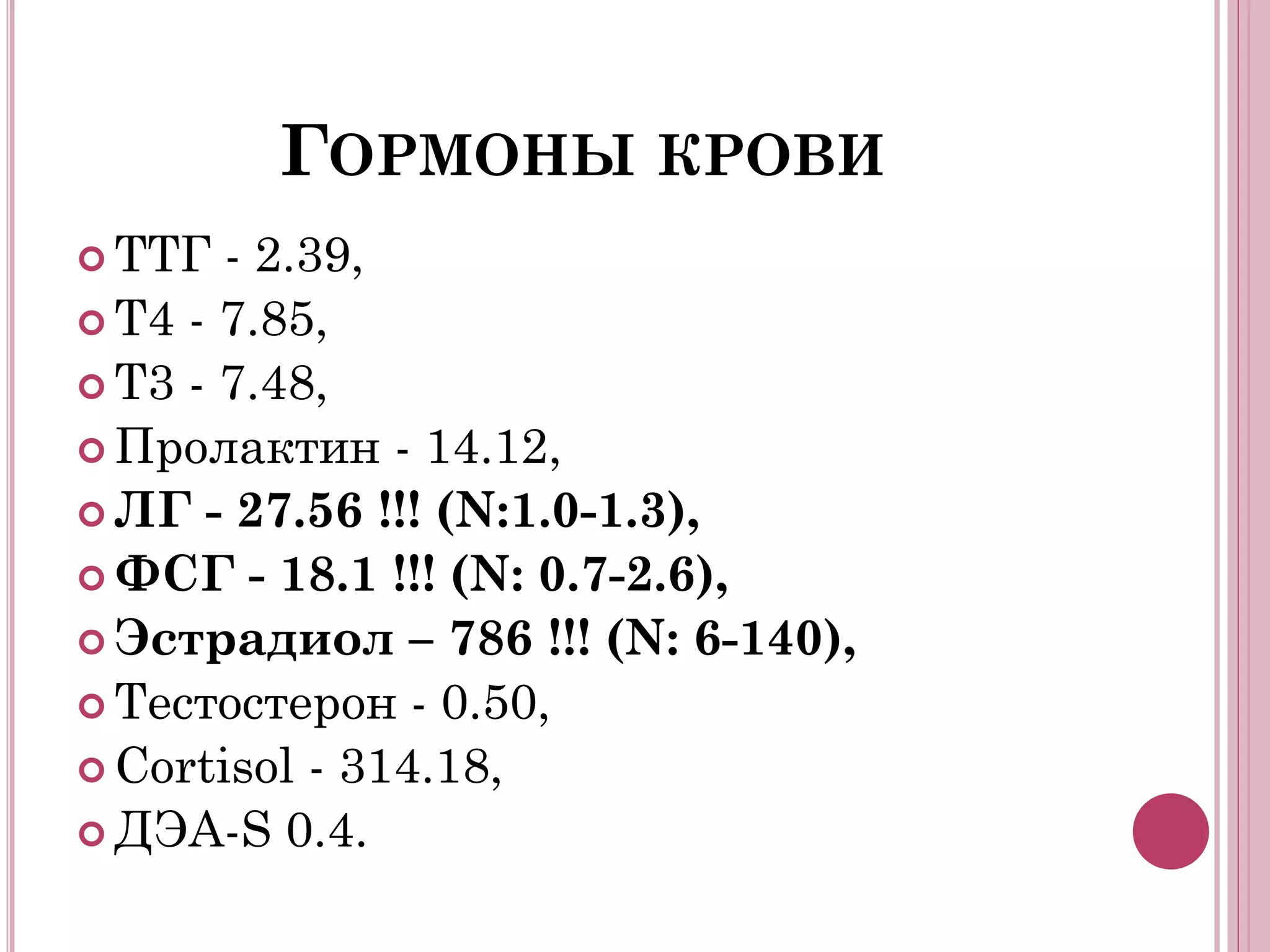 ГОРМОНЫ КРОВИ
 ТТГ  - 2.39,
 Т4 - 7.85,
 Т3 - 7.48,
 Пролактин - 14.12,
 ЛГ - 27.56 !!! (N:1.0-1.3),
 ФСГ - 18.1 !!! (N: 0.7-2.6),
 Эстрадиол – 786 !!! (N: 6-140),
 Тестостерон - 0.50,
 Сortisol - 314.18,
 ДЭА-S 0.4.
 
