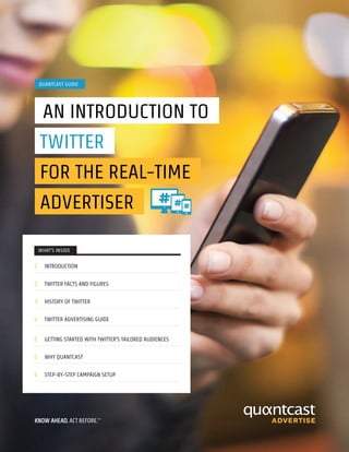 WHAT’S INSIDE
2 INTRODUCTION
2 TWITTER FACTS AND FIGURES
3 HISTORY OF TWITTER
4 TWITTER ADVERTISING GUIDE
5 GETTING STARTED WITH TWITTER’S TAILORED AUDIENCES
5 WHY QUANTCAST
5 STEP-BY-STEP CAMPAIGN SETUP
QUANTCAST GUIDE
AN INTRODUCTION TO
TWITTER
FOR THE REAL-TIME
ADVERTISER
 