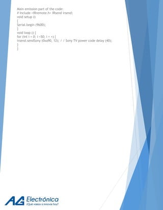 Main emission part of the code:
# Include <IRremote.h> IRsend irsend;
void setup ()
{
Serial.begin (9600);
}
void loop () {
for (int i = 0; i <50; i + +) {
irsend.sendSony (0xa90, 12); / / Sony TV power code delay (40);
}
}
 