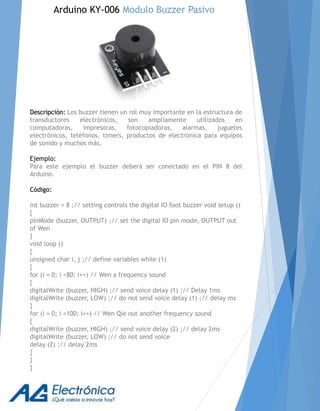 Descripción: Los buzzer tienen un rol muy importante en la estructura de
transductores electrónicos, son ampliamente utilizados en
computadoras, impresoras, fotocopiadoras, alarmas, juguetes
electrónicos, teléfonos, timers, productos de electrónica para equipos
de sonido y muchos más.
Ejemplo:
Para este ejemplo el buzzer deberá ser conectado en el PIN 8 del
Arduino.
Código:
int buzzer = 8 ;// setting controls the digital IO foot buzzer void setup ()
{
pinMode (buzzer, OUTPUT) ;// set the digital IO pin mode, OUTPUT out
of Wen
}
void loop ()
{
unsigned char i, j ;// define variables while (1)
{
for (i = 0; i <80; i++) // Wen a frequency sound
{
digitalWrite (buzzer, HIGH) ;// send voice delay (1) ;// Delay 1ms
digitalWrite (buzzer, LOW) ;// do not send voice delay (1) ;// delay ms
}
for (i = 0; i <100; i++) // Wen Qie out another frequency sound
{
digitalWrite (buzzer, HIGH) ;// send voice delay (2) ;// delay 2ms
digitalWrite (buzzer, LOW) ;// do not send voice
delay (2) ;// delay 2ms
}
}
}
Arduino KY-006 Modulo Buzzer Pasivo
 