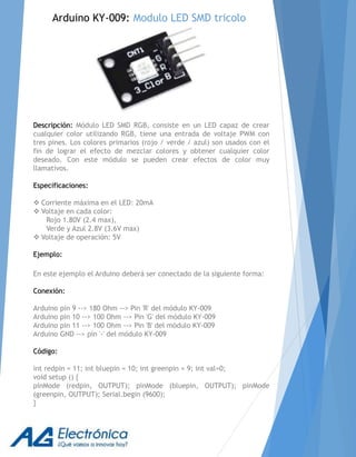 Descripción: Módulo LED SMD RGB, consiste en un LED capaz de crear
cualquier color utilizando RGB, tiene una entrada de voltaje PWM con
tres pines. Los colores primarios (rojo / verde / azul) son usados con el
fin de lograr el efecto de mezclar colores y obtener cualquier color
deseado. Con este módulo se pueden crear efectos de color muy
llamativos.
Especificaciones:
 Corriente máxima en el LED: 20mA
 Voltaje en cada color:
Rojo 1.80V (2.4 max),
Verde y Azul 2.8V (3.6V max)
 Voltaje de operación: 5V
Ejemplo:
En este ejemplo el Arduino deberá ser conectado de la siguiente forma:
Conexión:
Arduino pin 9 --> 180 Ohm --> Pin 'R' del módulo KY-009
Arduino pin 10 --> 100 Ohm --> Pin 'G' del módulo KY-009
Arduino pin 11 --> 100 Ohm --> Pin 'B' del módulo KY-009
Arduino GND --> pin '-' del módulo KY-009
Código:
int redpin = 11; int bluepin = 10; int greenpin = 9; int val=0;
void setup () {
pinMode (redpin, OUTPUT); pinMode (bluepin, OUTPUT); pinMode
(greenpin, OUTPUT); Serial.begin (9600);
}
Arduino KY-009: Modulo LED SMD tricolo
 