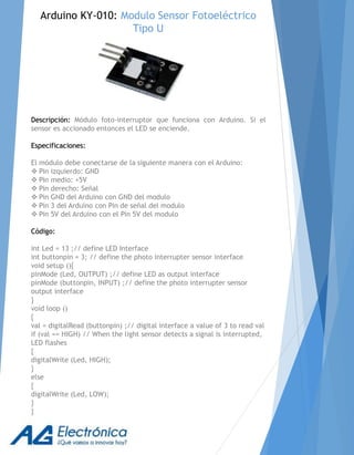 Descripción: Módulo foto-interruptor que funciona con Arduino. Si el
sensor es accionado entonces el LED se enciende.
Especificaciones:
El módulo debe conectarse de la siguiente manera con el Arduino:
 Pin izquierdo: GND
 Pin medio: +5V
 Pin derecho: Señal
 Pin GND del Arduino con GND del modulo
 Pin 3 del Arduino con Pin de señal del modulo
 Pin 5V del Arduino con el Pin 5V del modulo
Código:
int Led = 13 ;// define LED Interface
int buttonpin = 3; // define the photo interrupter sensor interface
void setup (){
pinMode (Led, OUTPUT) ;// define LED as output interface
pinMode (buttonpin, INPUT) ;// define the photo interrupter sensor
output interface
}
void loop ()
{
val = digitalRead (buttonpin) ;// digital interface a value of 3 to read val
if (val == HIGH) // When the light sensor detects a signal is interrupted,
LED flashes
{
digitalWrite (Led, HIGH);
}
else
{
digitalWrite (Led, LOW);
}
}
Arduino KY-010: Modulo Sensor Fotoeléctrico
Tipo U
 