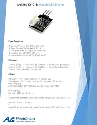 Especificaciones:
 Colores: Verde + Rojo Diámetro: 3mm
 Tipo: Difusión Voltaje (V) :2.0-2 .5
 Corriente (mA): 10 Angulo de visión: 150
 Longitud de onda (NM): 571 +644
 Intensidad luminosa (MCD) :20-40; 40-80
Conexión:
Arduino pin 10 --> resistencia de 330 Ohm --> Pin de señal del módulo.
Arduino pin 11 --> resistencia de 330 Ohm --> Pin medio del módulo.
Arduino GND --> Pin GND del módulo.
Código:
int redpin = 11; // select the pin for the red LED
int greenpin = 10; // select the pin for the green LED int val;
void setup () {
pinMode (redpin, OUTPUT); pinMode (greenpin, OUTPUT);
}
void loop () {
for (val = 255; val> 0; val--)
{
analogWrite (greenpin, val); analogWrite (redpin, 255-val); delay (15);
}
for (val = 0; val <255; val++)
{
analogWrite (greenpin, val); analogWrite (redpin, 255-val); delay (15);
}
}
Arduino KY-011: Modulo LED bicolor
 