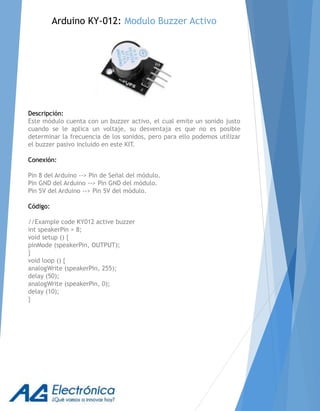 Descripción:
Este módulo cuenta con un buzzer activo, el cual emite un sonido justo
cuando se le aplica un voltaje, su desventaja es que no es posible
determinar la frecuencia de los sonidos, pero para ello podemos utilizar
el buzzer pasivo incluido en este KIT.
Conexión:
Pin 8 del Arduino --> Pin de Señal del módulo.
Pin GND del Arduino --> Pin GND del módulo.
Pin 5V del Arduino --> Pin 5V del módulo.
Código:
//Example code KY012 active buzzer
int speakerPin = 8;
void setup () {
pinMode (speakerPin, OUTPUT);
}
void loop () {
analogWrite (speakerPin, 255);
delay (50);
analogWrite (speakerPin, 0);
delay (10);
}
Arduino KY-012: Modulo Buzzer Activo
 