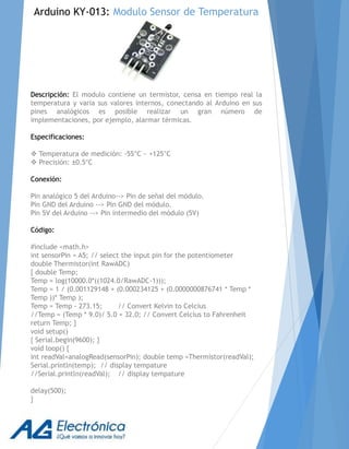 Descripción: El modulo contiene un termistor, censa en tiempo real la
temperatura y varia sus valores internos, conectando al Arduino en sus
pines analógicos es posible realizar un gran número de
implementaciones, por ejemplo, alarmar térmicas.
Especificaciones:
 Temperatura de medición: -55°C ~ +125°C
 Precisión: ±0.5°C
Conexión:
Pin analógico 5 del Arduino--> Pin de señal del módulo.
Pin GND del Arduino --> Pin GND del módulo.
Pin 5V del Arduino --> Pin intermedio del módulo (5V)
Código:
#include <math.h>
int sensorPin = A5; // select the input pin for the potentiometer
double Thermistor(int RawADC)
{ double Temp;
Temp = log(10000.0*((1024.0/RawADC-1)));
Temp = 1 / (0.001129148 + (0.000234125 + (0.0000000876741 * Temp *
Temp ))* Temp );
Temp = Temp - 273.15; // Convert Kelvin to Celcius
//Temp = (Temp * 9.0)/ 5.0 + 32.0; // Convert Celcius to Fahrenheit
return Temp; }
void setup()
{ Serial.begin(9600); }
void loop() {
int readVal=analogRead(sensorPin); double temp =Thermistor(readVal);
Serial.println(temp); // display tempature
//Serial.println(readVal); // display tempature
delay(500);
}
Arduino KY-013: Modulo Sensor de Temperatura
 