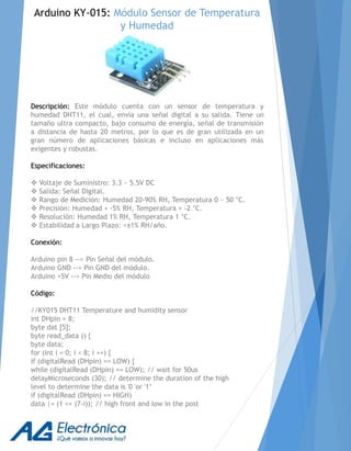 Descripción: Este módulo cuenta con un sensor de temperatura y
humedad DHT11, el cual, envía una señal digital a su salida. Tiene un
tamaño ultra compacto, bajo consumo de energía, señal de transmisión
a distancia de hasta 20 metros, por lo que es de gran utilizada en un
gran número de aplicaciones básicas e incluso en aplicaciones más
exigentes y robustas.
Especificaciones:
 Voltaje de Suministro: 3.3 ~ 5.5V DC
 Salida: Señal Digital.
 Rango de Medición: Humedad 20-90% RH, Temperatura 0 ~ 50 °C.
 Precisión: Humedad + -5% RH, Temperatura + -2 °C.
 Resolución: Humedad 1% RH, Temperatura 1 °C.
 Estabilidad a Largo Plazo: <±1% RH/año.
Conexión:
Arduino pin 8 --> Pin Señal del módulo.
Arduino GND --> Pin GND del módulo.
Arduino +5V --> Pin Medio del módulo
Código:
//KY015 DHT11 Temperature and humidity sensor
int DHpin = 8;
byte dat [5];
byte read_data () {
byte data;
for (int i = 0; i < 8; i ++) {
if (digitalRead (DHpin) == LOW) {
while (digitalRead (DHpin) == LOW); // wait for 50us
delayMicroseconds (30); // determine the duration of the high
level to determine the data is '0 'or '1’
if (digitalRead (DHpin) == HIGH)
data |= (1 << (7-i)); // high front and low in the post
Arduino KY-015: Módulo Sensor de Temperatura
y Humedad
 