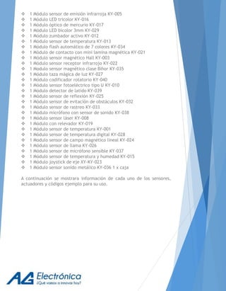  1 Módulo sensor de emisión infrarroja KY-005
 1 Módulo LED tricolor KY-016
 1 Módulo óptico de mercurio KY-017
 1 Módulo LED bicolor 3mm KY-029
 1 Módulo zumbador activo KY-012
 1 Módulo sensor de temperatura KY-013
 1 Módulo flash automático de 7 colores KY-034
 1 Módulo de contacto con mini lamina magnética KY-021
 1 Módulo sensor magnético Hall KY-003
 1 Módulo sensor receptor infrarrojo KY-022
 1 Modulo sensor magnético clase Bihor KY-035
 1 Módulo taza mágica de luz KY-027
 1 Módulo codificador rotatorio KY-040
 1 Módulo sensor fotoeléctrico tipo U KY-010
 1 Módulo detector de latido KY-039
 1 Módulo sensor de reflexión KY-025
 1 Módulo sensor de evitación de obstáculos KY-032
 1 Módulo sensor de rastreo KY-033
 1 Módulo micrófono con sensor de sonido KY-038
 1 Módulo sensor láser KY-008
 1 Módulo con relevador KY-019
 1 Módulo sensor de temperatura KY-001
 1 Módulo sensor de temperatura digital KY-028
 1 Modulo sensor de campo magnético lineal KY-024
 1 Módulo sensor de llama KY-026
 1 Módulo sensor de micrófono sensible KY-037
 1 Módulo sensor de temperatura y humedad KY-015
 1 Módulo joystick de eje XY-KY-023
 1 Módulo sensor sonido metálico KY-036 1 x caja
A continuación se mostrara información de cada uno de los sensores,
actuadores y códigos ejemplo para su uso.
 