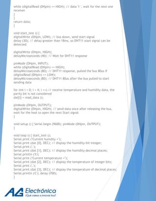 while (digitalRead (DHpin) == HIGH); // data '1 ', wait for the next one
receiver
}
}
return data;
}
void start_test () {
digitalWrite (DHpin, LOW); // bus down, send start signal
delay (30); // delay greater than 18ms, so DHT11 start signal can be
detected
digitalWrite (DHpin, HIGH);
delayMicroseconds (40); // Wait for DHT11 response
pinMode (DHpin, INPUT);
while (digitalRead (DHpin) == HIGH);
delayMicroseconds (80); // DHT11 response, pulled the bus 80us if
(digitalRead (DHpin) == LOW);
delayMicroseconds (80); // DHT11 80us after the bus pulled to start
sending data
for (int i = 0; i < 4; i ++) // receive temperature and humidity data, the
parity bit is not considered
dat[i] = read_data ();
pinMode (DHpin, OUTPUT);
digitalWrite (DHpin, HIGH); // send data once after releasing the bus,
wait for the host to open the next Start signal
}
void setup () { Serial.begin (9600); pinMode (DHpin, OUTPUT);
}
void loop () { start_test ();
Serial.print ("Current humdity =");
Serial.print (dat [0], DEC); // display the humidity-bit integer;
Serial.print ('.');
Serial.print (dat [1], DEC); // display the humidity decimal places;
Serial.println ('%');
Serial.print ("Current temperature =");
Serial.print (dat [2], DEC); // display the temperature of integer bits;
Serial.print ('.');
Serial.print (dat [3], DEC); // display the temperature of decimal places;
Serial.println ('C'); delay (700);
}
 