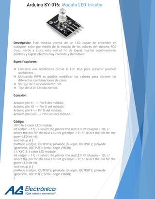 Descripción: Este módulo consta de un LED capaz de encender en
cualquier color por medio de la mezcla de los colores del sistema RGB
(rojo, verde y azul), esto con el fin de logras muchas combinaciones
posibles y lograr efectos muy colorido y llamativos.
Especificaciones:
 Contiene una resistencia previa al LED RGB para prevenir posibles
accidentes.
 Utilizando PWM es posible modificar los valores para obtener las
diferentes combinaciones de color.
 Voltaje de funcionamiento: 5V.
 Tipo de LED: Cátodo común.
Conexión:
Arduino pin 11 --> Pin R del módulo.
Arduino pin 10 --> Pin G del módulo.
Arduino pin 9 --> Pin B del módulo.
Arduino pin GND --> Pin GND del módulo.
Código:
/KY016 3-color LED module
int redpin = 11; // select the pin for the red LED int bluepin = 10; //
select the pin for the blue LED int greenpin = 9 ;// select the pin for the
green LED int val;
void setup () {
pinMode (redpin, OUTPUT); pinMode (bluepin, OUTPUT); pinMode
(greenpin, OUTPUT); Serial.begin (9600);
} //KY016 3-color LED module
int redpin = 11; // select the pin for the red LED int bluepin = 10; //
select the pin for the blue LED int greenpin = 9 ;// select the pin for the
green LED int val;
void setup () {
pinMode (redpin, OUTPUT); pinMode (bluepin, OUTPUT); pinMode
(greenpin, OUTPUT); Serial.begin (9600);
}
Arduino KY-016: Modulo LED tricolor
 