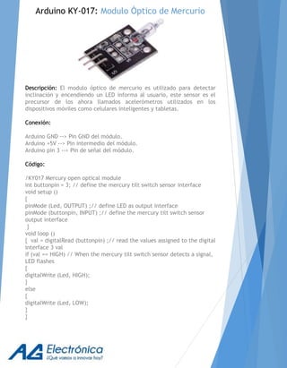 Descripción: El modulo óptico de mercurio es utilizado para detectar
inclinación y encendiendo un LED informa al usuario, este sensor es el
precursor de los ahora llamados acelerómetros utilizados en los
dispositivos móviles como celulares inteligentes y tabletas.
Conexión:
Arduino GND --> Pin GND del módulo.
Arduino +5V --> Pin intermedio del módulo.
Arduino pin 3 --> Pin de señal del módulo.
Código:
/KY017 Mercury open optical module
int buttonpin = 3; // define the mercury tilt switch sensor interface
void setup ()
{
pinMode (Led, OUTPUT) ;// define LED as output interface
pinMode (buttonpin, INPUT) ;// define the mercury tilt switch sensor
output interface
}
void loop ()
{ val = digitalRead (buttonpin) ;// read the values assigned to the digital
interface 3 val
if (val == HIGH) // When the mercury tilt switch sensor detects a signal,
LED flashes
{
digitalWrite (Led, HIGH);
}
else
{
digitalWrite (Led, LOW);
}
}
Arduino KY-017: Modulo Óptico de Mercurio
 