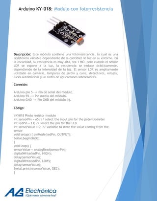 Descripción: Este módulo contiene una fotorresistencia, la cual es una
resistencia variable dependiente de la cantidad de luz en su entorno. En
la oscuridad, su resistencia es muy alta, sta 1 MΩ, pero cuando el sensor
LDR se expone a la luz, la resistencia se reduce drásticamente,
dependiendo de la intensidad de la luz. El sensor LDR es ampliamente
utilizado en cámaras, lámparas de jardín y calle, detectores, relojes,
luces automáticas y un sinfín de aplicaciones interesantes.
Conexión:
Arduino pin 5 --> Pin de señal del módulo.
Arduino 5V --> Pin medio del módulo.
Arduino GND --> Pin GND del módulo (-).
Código:
/KY018 Photo resistor module
int sensorPin = A5; // select the input pin for the potentiometer
int ledPin = 13; // select the pin for the LED
int sensorValue = 0; // variable to store the value coming from the
sensor
void setup() { pinMode(ledPin, OUTPUT);
Serial.begin(9600);
}
void loop() {
sensorValue = analogRead(sensorPin);
digitalWrite(ledPin, HIGH);
delay(sensorValue);
digitalWrite(ledPin, LOW);
delay(sensorValue);
Serial.println(sensorValue, DEC);
}
Arduino KY-018: Modulo con fotorresistencia
 