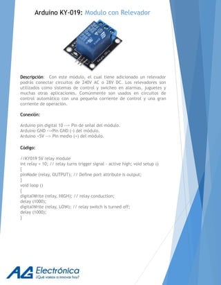 Descripción: Con este módulo, el cual tiene adicionado un relevador
podrás conectar circuitos de 240V AC o 28V DC. Los relevadores son
utilizados como sistemas de control y swicheo en alarmas, juguetes y
muchas otras aplicaciones. Comúnmente son usados en circuitos de
control automático con una pequeña corriente de control y una gran
corriente de operación.
Conexión:
Arduino pin digital 10 --> Pin de señal del módulo.
Arduino GND -->Pin GND (-) del módulo.
Arduino +5V --> Pin medio (+) del módulo.
Código:
//KY019 5V relay module
int relay = 10; // relay turns trigger signal - active high; void setup ()
{
pinMode (relay, OUTPUT); // Define port attribute is output;
}
void loop ()
{
digitalWrite (relay, HIGH); // relay conduction;
delay (1000);
digitalWrite (relay, LOW); // relay switch is turned off;
delay (1000);
}
Arduino KY-019: Modulo con Relevador
 