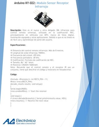 Descripción: Este es el nuevo y ultra delgado 38k infrarrojo para
control remoto universal, utilizado en la codificación NEC,
principalmente en vehículos con MP3, marco de fotos digital,
iluminación equipada y otras aplicaciones. Debido a que es no lineal es
de fácil uso y aprendizaje de parte del usuario.
Especificaciones:
 Distancia del control remoto infrarrojo: Más de 8 metros.
 Longitud de onda infrarroja: 940Nm.
 Frecuencia del cristal: 455 kHz.
 Frecuencia portadora: 38 kHz.
 Codificación: Formato de codificación de NEC.
 Tamaño: 86 * 40 * 6mm.
 Potencia: CR2025/1600mAH.
Nota: Recuerda que el control remoto y el receptor IR son un
conjunto, tiene que descifrar el código y mostrarlo en hexadecimal.
Código:
#include <IRremote.h> int RECV_PIN = 11;
IRrecv irrecv(RECV_PIN);
decode_results results; void setup()
{
Serial.begin(9600);
irrecv.enableIRIn(); // Start the receiver
}
void loop() {
if (irrecv.decode(&results)) { Serial.println(results.value, HEX);
irrecv.resume(); // Receive the next value
}
}
Arduino KY-022: Modulo Sensor Receptor
Infrarrojo
 