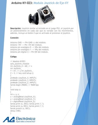 Descripción: Joystick similar al incluido en el juego PS2, el joystick por
un potenciómetro en cada eje que es variado con los movimientos,
además, incluye un botón Z que es activado al presionar el joystick.
Conexión:
Arduino GND --> Pin GND (-) del módulo.
Arduino +5V --> Pin +5V del módulo.
Arduino pin analógico 0 --> VRx del módulo.
Arduino pin analógico 1 --> VRy del módulo.
Arduino pin digital 3--> Pin SW del módulo.
Código:
// Module KY023
axis_joystick_module
int JoyStick_X = A0; // x
int JoyStick_
Y = A1; // y int JoyStick_
Z = 3; // key void setup ()
{
pinMode (JoyStick_X, INPUT);
pinMode (JoyStick_Y, INPUT);
pinMode (JoyStick_Z, INPUT);
Serial.begin (9600); // 9600 bps
}
void loop ()
{
int x, y, z;
x = analogRead (JoyStick_X);
y = analogRead (JoyStick_Y);
z = digitalRead (JoyStick_Z);
Serial.print (x, DEC); Serial.print (",");
Serial.print (y, DEC); Serial.print (",");
Serial.println (z, DEC);
delay (100);
}
Arduino KY-023: Modulo Joystick de Eje-XY
 