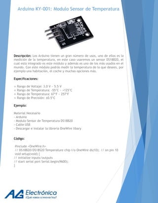 Arduino KY-001: Modulo Sensor de Temperatura
Descripción: Los Arduino tienen un gran número de usos, uno de ellos es la
medición de la temperatura, en este caso usaremos un sensor DS18B20, el
cual está integrado es este módulo y además es uno de los más usados en el
mundo. Con este módulo podrás medir la temperatura de lo que desees, por
ejemplo una habitación, el coche y muchas opciones más.
Especificaciones:
 Rango de Voltaje: 3.0 V ~ 5.5 V
 Rango de Temperatura: -55°C ~ +125°C
 Rango de Temperatura: 67°F ~ 257°F
 Rango de Precisión: ±0.5°C
Ejemplo:
Material Necesario
- Arduino
- Modulo Sensor de Temperatura DS18B20
- Cable USB
- Descargar e instalar la librería OneWire libary
Código:
#include <OneWire.h>
// DS18B20/DS18S20 Temperature chip i/o OneWire ds(10); // on pin 10
void setup(void) {
// initialize inputs/outputs
// start serial port Serial.begin(9600);
}
 
