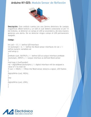 Descripción: Este módulo cuenta con una lámina detectora de campos
magnéticos (Reed Switch) y un LED el cual deberá conectarse al pin 13
del Arduino, al detectar un campo el LED se encenderá y de esta manera
generara una alerta. De no detectar ningún campo el LED permanecerá
apagado.
Código:
Int Led = 13 ;/ / define LED Interface
int buttonpin = 3; / / define the Reed sensor interfaces int val ;/ /
define numeric variables val
void setup ()
{
pinMode (Led, OUTPUT) ;/ / define LED as output interface pinMode
(buttonpin, INPUT) ;/ / output interface as defined Reed sensor
}
void loop () SunFounder{
val = digitalRead (buttonpin) ;/ / digital interface will be assigned a
value of 3 to read val
if (val == HIGH) / / When the Reed sensor detects a signal, LED flashes
{
digitalWrite (Led, HIGH);
}
else
{
digitalWrite (Led, LOW);
}
}
Arduino KY-025: Modulo Sensor de Reflexión
 