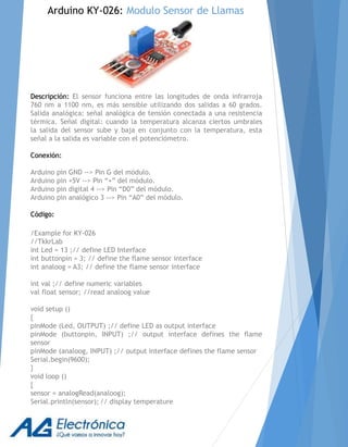 Descripción: El sensor funciona entre las longitudes de onda infrarroja
760 nm a 1100 nm, es más sensible utilizando dos salidas a 60 grados.
Salida analógica: señal analógica de tensión conectada a una resistencia
térmica. Señal digital: cuando la temperatura alcanza ciertos umbrales
la salida del sensor sube y baja en conjunto con la temperatura, esta
señal a la salida es variable con el potenciómetro.
Conexión:
Arduino pin GND --> Pin G del módulo.
Arduino pin +5V --> Pin “+” del módulo.
Arduino pin digital 4 --> Pin “D0” del módulo.
Arduino pin analógico 3 --> Pin “A0” del módulo.
Código:
/Example for KY-026
//TkkrLab
int Led = 13 ;// define LED Interface
int buttonpin = 3; // define the flame sensor interface
int analoog = A3; // define the flame sensor interface
int val ;// define numeric variables
val float sensor; //read analoog value
void setup ()
{
pinMode (Led, OUTPUT) ;// define LED as output interface
pinMode (buttonpin, INPUT) ;// output interface defines the flame
sensor
pinMode (analoog, INPUT) ;// output interface defines the flame sensor
Serial.begin(9600);
}
void loop ()
{
sensor = analogRead(analoog);
Serial.println(sensor); // display temperature
Arduino KY-026: Modulo Sensor de Llamas
 