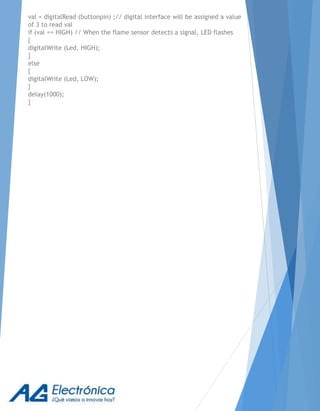 val = digitalRead (buttonpin) ;// digital interface will be assigned a value
of 3 to read val
if (val == HIGH) // When the flame sensor detects a signal, LED flashes
{
digitalWrite (Led, HIGH);
}
else
{
digitalWrite (Led, LOW);
}
delay(1000);
}
 