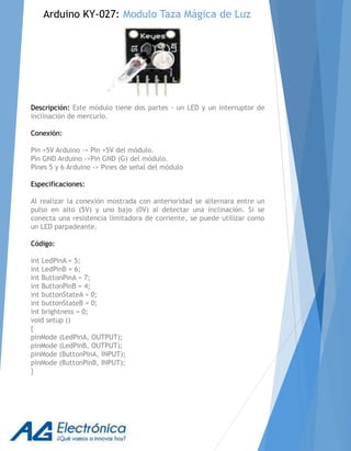 Descripción: Este módulo tiene dos partes - un LED y un interruptor de
inclinación de mercurio.
Conexión:
Pin +5V Arduino -> Pin +5V del módulo.
Pin GND Arduino ->Pin GND (G) del módulo.
Pines 5 y 6 Arduino -> Pines de señal del módulo
Especificaciones:
Al realizar la conexión mostrada con anterioridad se alternara entre un
pulso en alto (5V) y uno bajo (0V) al detectar una inclinación. Si se
conecta una resistencia limitadora de corriente, se puede utilizar como
un LED parpadeante.
Código:
int LedPinA = 5;
int LedPinB = 6;
int ButtonPinA = 7;
int ButtonPinB = 4;
int buttonStateA = 0;
int buttonStateB = 0;
int brightness = 0;
void setup ()
{
pinMode (LedPinA, OUTPUT);
pinMode (LedPinB, OUTPUT);
pinMode (ButtonPinA, INPUT);
pinMode (ButtonPinB, INPUT);
}
Arduino KY-027: Modulo Taza Mágica de Luz
 