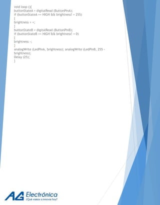 void loop (){
buttonStateA = digitalRead (ButtonPinA);
if (buttonStateA == HIGH && brightness! = 255)
{
brightness + +;
}
buttonStateB = digitalRead (ButtonPinB);
if (buttonStateB == HIGH && brightness! = 0)
{
brightness -;
}
analogWrite (LedPinA, brightness); analogWrite (LedPinB, 255 -
brightness);
Delay (25);
}
 
