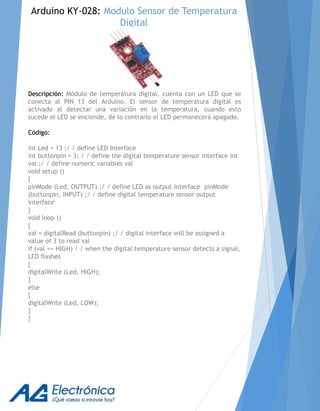 Descripción: Módulo de temperatura digital, cuenta con un LED que se
conecta al PIN 13 del Arduino. El sensor de temperatura digital es
activado al detectar una variación en la temperatura, cuando esto
sucede el LED se enciende, de lo contrario el LED permanecerá apagado.
Código:
int Led = 13 ;/ / define LED Interface
int buttonpin = 3; / / define the digital temperature sensor interface int
val ;/ / define numeric variables val
void setup ()
{
pinMode (Led, OUTPUT) ;/ / define LED as output interface pinMode
(buttonpin, INPUT) ;/ / define digital temperature sensor output
interface
}
void loop ()
{
val = digitalRead (buttonpin) ;/ / digital interface will be assigned a
value of 3 to read val
if (val == HIGH) / / when the digital temperature sensor detects a signal,
LED flashes
{
digitalWrite (Led, HIGH);
}
else
{
digitalWrite (Led, LOW);
}
}
Arduino KY-028: Modulo Sensor de Temperatura
Digital
 