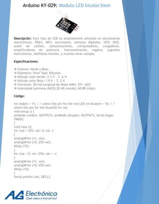 Descripción: Este tipo de LED es ampliamente utilizado en diccionarios
electrónicos, PDA’s, MP3, auriculares, cámaras digitales, VCD, DVD,
audio de coches, comunicaciones, computadoras, cargadores,
amplificadores de potencia, instrumentación, regalos, juguetes
electrónicos, teléfonos móviles, y muchos otros campos.
Especificaciones:
 Colores: Verde y Rojo.
 Diámetro: 5mm Tipo: Difusión.
 Voltaje color Verde: 2.3 V ~ 2 .6 V.
 Voltaje color Rojo: 1.9 V ~ 2 .2 V.
 Corriente: 20 mA Longitud de Onda (NM): 571 +625
 Intensidad luminosa (MCD):20-40 (verde); 60-80 (rojo).
Código:
int redpin = 11; / / select the pin for the red LED int bluepin = 10; / /
select the pin for the blueLED int val;
void setup () {
pinMode (redpin, OUTPUT); pinMode (bluepin, OUTPUT); Serial.begin
(9600);
}
void loop (){
for (val = 255; val> 0; val -)
{
analogWrite (11, val);
analogWrite (10, 255-val);
delay (15);
}
for (val = 0; val <255; val + +)
{
analogWrite (11, val);
analogWrite (10, 255-val);
delay (15);
}
Serial.println (val, DEC);}
Arduino KY-029: Modulo LED bicolor3mm
 