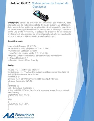 Descripción: Sensor de evitación de obstáculos por infrarrojo, está
diseñado para la elaboración robots de ruedas evasores de obstáculos.
Este sensor de luz ambiental es adaptable, de alta precisión, que tiene
un par de infrarrojos de transmisión y recepción, el infrarrojo transmisor
emite una cierta frecuencia, al detectar la dirección de un obstáculo
(reflector), el tubo receptor de infrarrojos recibe el reflejo, cuando esto
sucede el indicador LED enciende, a través del circuito.
Especificaciones:
Voltaje de Trabajo: DC 3.3V-5V
Corriente: ≥ 20mA Temperatura: -10 ℃ - +50 ℃
Distancia de Detección :2-40cm
Interfaces de entrada salida: (- / + / S / EN)
Ajuste: Ajuste d|e resistencia para sensibilidad de detección.
Angulo Efectivo: 35 °
Tamaño: 28mm × 23mm Peso: 9g
Código:
int Led = 13 ;// define LED Interface
int buttonpin = 3; // define the obstacle avoidance sensor interface int
val ;// define numeric variables val
void setup () {
pinMode (Led, OUTPUT) ;// define LED as output interface
pinMode (buttonpin, INPUT) ;
}
void loop (){
val = digitalRead (buttonpin) ;
if (val == HIGH) // When the obstacle avoidance sensor detects a signal,
LED flashes {
digitalWrite (Led, HIGH);
}
else
{
digitalWrite (Led, LOW);
}
}
Arduino KY-032: Modulo Sensor de Evasión de
Obstáculos
 
