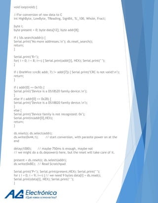 void loop(void) {
//For conversion of raw data to C
int HighByte, LowByte, TReading, SignBit, Tc_100, Whole, Fract;
byte i;
byte present = 0; byte data[12]; byte addr[8];
if ( !ds.search(addr)) {
Serial.print("No more addresses.n"); ds.reset_search();
return;
}
Serial.print("R=");
for( i = 0; i < 8; i++) { Serial.print(addr[i], HEX); Serial.print(" ");
}
if ( OneWire::crc8( addr, 7) != addr[7]) { Serial.print("CRC is not valid!n");
return;
}
if ( addr[0] == 0x10) {
Serial.print("Device is a DS18S20 family device.n");
}
else if ( addr[0] == 0x28) {
Serial.print("Device is a DS18B20 family device.n");
}
else {
Serial.print("Device family is not recognized: 0x");
Serial.println(addr[0],HEX);
return;
}
ds.reset(); ds.select(addr);
ds.write(0x44,1); // start conversion, with parasite power on at the
end
delay(1000); // maybe 750ms is enough, maybe not
// we might do a ds.depower() here, but the reset will take care of it.
present = ds.reset(); ds.select(addr);
ds.write(0xBE); // Read Scratchpad
Serial.print("P="); Serial.print(present,HEX); Serial.print(" ");
for ( i = 0; i < 9; i++) {// we need 9 bytes data[i] = ds.read();
Serial.print(data[i], HEX); Serial.print(" ");
}
 