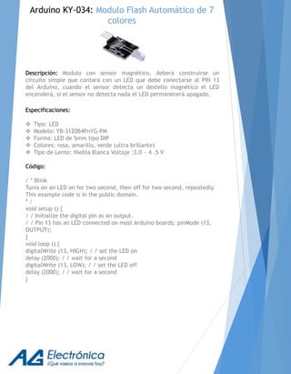 Descripción: Modulo con sensor magnético, deberá construirse un
circuito simple que contara con un LED que debe conectarse al PIN 13
del Arduino, cuando el sensor detecta un destello magnético el LED
encenderá, si el sensor no detecta nada el LED permanecerá apagado.
Especificaciones:
 Tipo: LED
 Modelo: YB-3120B4PnYG-PM
 Forma: LED de 5mm tipo DIP
 Colores: rosa, amarillo, verde (ultra brillante)
 Tipo de Lente: Niebla Blanca Voltaje :3.0 ~ 4 .5 V
Código:
/ * Blink
Turns on an LED on for two second, then off for two second, repeatedly.
This example code is in the public domain.
* /
void setup () {
/ / Initialize the digital pin as an output.
/ / Pin 13 has an LED connected on most Arduino boards: pinMode (13,
OUTPUT);
}
void loop () {
digitalWrite (13, HIGH); / / set the LED on
delay (2000); / / wait for a second
digitalWrite (13, LOW); / / set the LED off
delay (2000); / / wait for a second
}
Arduino KY-034: Modulo Flash Automático de 7
colores
 