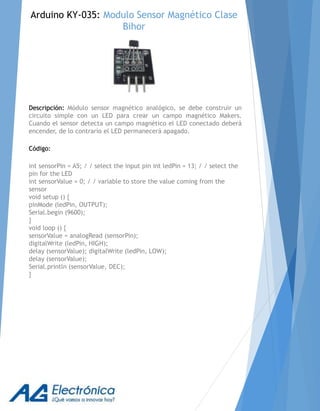 Descripción: Módulo sensor magnético analógico, se debe construir un
circuito simple con un LED para crear un campo magnético Makers.
Cuando el sensor detecta un campo magnético el LED conectado deberá
encender, de lo contrario el LED permanecerá apagado.
Código:
int sensorPin = A5; / / select the input pin int ledPin = 13; / / select the
pin for the LED
int sensorValue = 0; / / variable to store the value coming from the
sensor
void setup () {
pinMode (ledPin, OUTPUT);
Serial.begin (9600);
}
void loop () {
sensorValue = analogRead (sensorPin);
digitalWrite (ledPin, HIGH);
delay (sensorValue); digitalWrite (ledPin, LOW);
delay (sensorValue);
Serial.println (sensorValue, DEC);
}
Arduino KY-035: Modulo Sensor Magnético Clase
Bihor
 