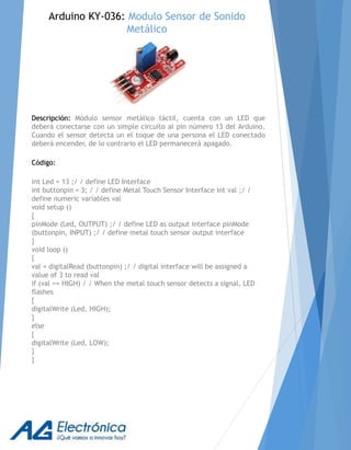 Descripción: Módulo sensor metálico táctil, cuenta con un LED que
deberá conectarse con un simple circuito al pin número 13 del Arduino.
Cuando el sensor detecta un el toque de una persona el LED conectado
deberá encender, de lo contrario el LED permanecerá apagado.
Código:
int Led = 13 ;/ / define LED Interface
int buttonpin = 3; / / define Metal Touch Sensor Interface int val ;/ /
define numeric variables val
void setup ()
{
pinMode (Led, OUTPUT) ;/ / define LED as output interface pinMode
(buttonpin, INPUT) ;/ / define metal touch sensor output interface
}
void loop ()
{
val = digitalRead (buttonpin) ;/ / digital interface will be assigned a
value of 3 to read val
if (val == HIGH) / / When the metal touch sensor detects a signal, LED
flashes
{
digitalWrite (Led, HIGH);
}
else
{
digitalWrite (Led, LOW);
}
}
Arduino KY-036: Modulo Sensor de Sonido
Metálico
 