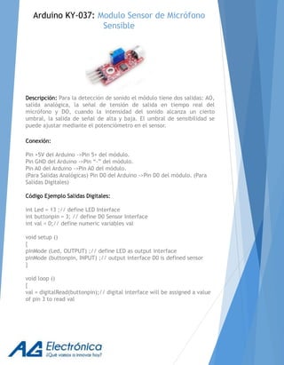 Descripción: Para la detección de sonido el módulo tiene dos salidas: AO,
salida analógica, la señal de tensión de salida en tiempo real del
micrófono y DO, cuando la intensidad del sonido alcanza un cierto
umbral, la salida de señal de alta y baja. El umbral de sensibilidad se
puede ajustar mediante el potenciómetro en el sensor.
Conexión:
Pin +5V del Arduino ->Pin 5+ del módulo.
Pin GND del Arduino ->Pin “-” del módulo.
Pin A0 del Arduino ->Pin A0 del módulo.
(Para Salidas Analógicas) Pin D0 del Arduino ->Pin D0 del módulo. (Para
Salidas Digitales)
Código Ejemplo Salidas Digitales:
int Led = 13 ;// define LED Interface
int buttonpin = 3; // define D0 Sensor Interface
int val = 0;// define numeric variables val
void setup ()
{
pinMode (Led, OUTPUT) ;// define LED as output interface
pinMode (buttonpin, INPUT) ;// output interface D0 is defined sensor
}
void loop ()
{
val = digitalRead(buttonpin);// digital interface will be assigned a value
of pin 3 to read val
Arduino KY-037: Modulo Sensor de Micrófono
Sensible
 