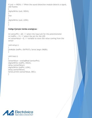 if (val == HIGH) // When the sound detection module detects a signal,
LED flashes
{
digitalWrite (Led, HIGH);
}
else
{
digitalWrite (Led, LOW);
}
}
Código Ejemplo Salidas analógicas:
int sensorPin = A0; // select the input pin for the potentiometer
int ledPin = 13; // select the pin for the LED
int sensorValue = 0; // variable to store the value coming from the
sensor
void setup ()
{
pinMode (ledPin, OUTPUT); Serial.begin (9600);
}
void loop ()
{
sensorValue = analogRead (sensorPin);
digitalWrite (ledPin, HIGH);
delay (sensorValue);
digitalWrite (ledPin, LOW);
delay (sensorValue);
Serial.println (sensorValue, DEC);
}
 