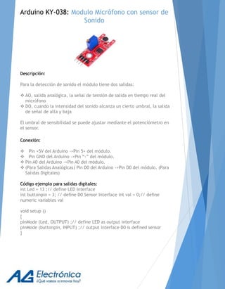 Descripción:
Para la detección de sonido el módulo tiene dos salidas:
 AO, salida analógica, la señal de tensión de salida en tiempo real del
micrófono
 DO, cuando la intensidad del sonido alcanza un cierto umbral, la salida
de señal de alta y baja
El umbral de sensibilidad se puede ajustar mediante el potenciómetro en
el sensor.
Conexión:
 Pin +5V del Arduino ->Pin 5+ del módulo.
 Pin GND del Arduino ->Pin “-” del módulo.
 Pin A0 del Arduino ->Pin A0 del módulo.
 (Para Salidas Analógicas) Pin D0 del Arduino ->Pin D0 del módulo. (Para
Salidas Digitales)
Código ejemplo para salidas digitales:
int Led = 13 ;// define LED Interface
int buttonpin = 3; // define D0 Sensor Interface int val = 0;// define
numeric variables val
void setup ()
{
pinMode (Led, OUTPUT) ;// define LED as output interface
pinMode (buttonpin, INPUT) ;// output interface D0 is defined sensor
}
Arduino KY-038: Modulo Micrófono con sensor de
Sonido
 