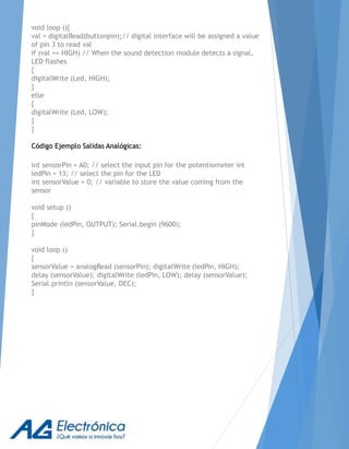 void loop (){
val = digitalRead(buttonpin);// digital interface will be assigned a value
of pin 3 to read val
if (val == HIGH) // When the sound detection module detects a signal,
LED flashes
{
digitalWrite (Led, HIGH);
}
else
{
digitalWrite (Led, LOW);
}
}
Código Ejemplo Salidas Analógicas:
int sensorPin = A0; // select the input pin for the potentiometer int
ledPin = 13; // select the pin for the LED
int sensorValue = 0; // variable to store the value coming from the
sensor
void setup ()
{
pinMode (ledPin, OUTPUT); Serial.begin (9600);
}
void loop ()
{
sensorValue = analogRead (sensorPin); digitalWrite (ledPin, HIGH);
delay (sensorValue); digitalWrite (ledPin, LOW); delay (sensorValue);
Serial.println (sensorValue, DEC);
}
 