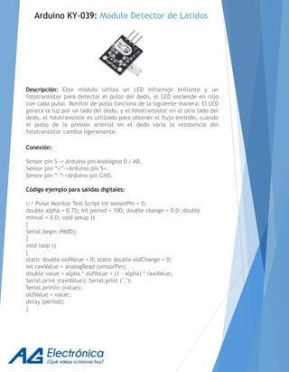 Descripción: Este módulo utiliza un LED infrarrojo brillante y un
fototransistor para detectar el pulso del dedo, el LED enciende en rojo
con cada pulso. Monitor de pulso funciona de la siguiente manera: El LED
genera la luz por un lado del dedo, y el fototransistor en el otro lado del
dedo, el fototransistor es utilizado para obtener el flujo emitido, cuando
el pulso de la presión arterial en el dedo varia la resistencia del
fototransistor cambia ligeramente.
Conexión:
Sensor pin S -> Arduino pin Analógico 0 / A0.
Sensor pin “+”->Arduino pin 5+.
Sensor pin “–“->Arduino pin GND.
Código ejemplo para salidas digitales:
i// Pulse Monitor Test Script int sensorPin = 0;
double alpha = 0.75; int period = 100; double change = 0.0; double
minval = 0.0; void setup ()
{
Serial.begin (9600);
}
void loop ()
{
static double oldValue = 0; static double oldChange = 0;
int rawValue = analogRead (sensorPin);
double value = alpha * oldValue + (1 - alpha) * rawValue;
Serial.print (rawValue); Serial.print (",");
Serial.println (value);
oldValue = value;
delay (period);
}
Arduino KY-039: Modulo Detector de Latidos
 